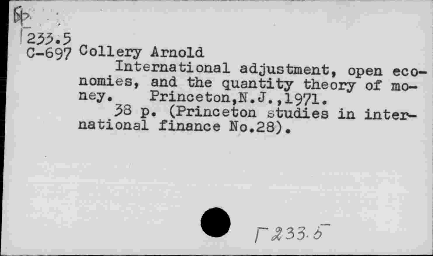 ﻿233.5 „
C-697 Collery Arnold
International adjustment, open economies, and the quantity theory of money.	Princeton,N. J.,1971.
33 p. (Princeton studies in international finance No.28).
r^33-3